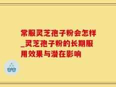 常服灵芝孢子粉会怎样_灵芝孢子粉的长期服用效果与潜在影响