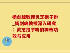 杨剑峰教授灵芝孢子粉_杨剑峰教授深入研究：灵芝孢子粉的神奇功效与应用