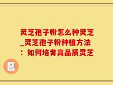 灵芝孢子粉怎么种灵芝_灵芝孢子粉种植方法：如何培育高品质灵芝