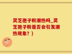 灵芝孢子粉潮热吗_灵芝孢子粉是否会引发潮热现象？)