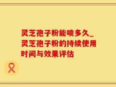 灵芝孢子粉能喷多久_灵芝孢子粉的持续使用时间与效果评估