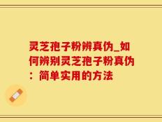 灵芝孢子粉辨真伪_如何辨别灵芝孢子粉真伪：简单实用的方法