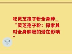 吃灵芝孢子粉全身肿_“灵芝孢子粉：探索其对全身肿胀的潜在影响”