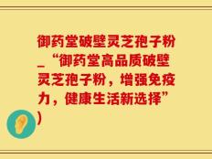御药堂破壁灵芝孢子粉_“御药堂高品质破壁灵芝孢子粉，增强免疫力，健康生活新选择”)