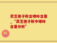 灵芝孢子粉含嘌呤含量_“灵芝孢子粉中嘌呤含量分析”