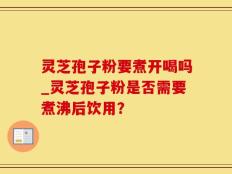 灵芝孢子粉要煮开喝吗_灵芝孢子粉是否需要煮沸后饮用？