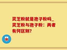 灵芝粉就是孢子粉吗_灵芝粉与孢子粉：两者有何区别？
