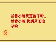 兰香小院灵芝孢子粉_兰香小院 优质灵芝孢子粉 