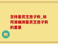 怎样量灵芝孢子粉_如何准确测量灵芝孢子粉的重量