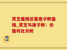 灵芝值钱还是孢子粉值钱_灵芝与孢子粉：价值对比分析