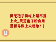 灵芝孢子粉吃上是不是上火_灵芝孢子粉食用是否导致上火现象？)