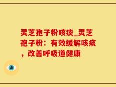 灵芝孢子粉咳痰_灵芝孢子粉：有效缓解咳痰，改善呼吸道健康