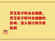 灵芝孢子粉杀白细胞_灵芝孢子粉对白细胞的影响：深入探讨其作用机制