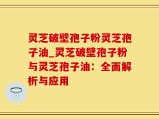 灵芝破壁孢子粉灵芝孢子油_灵芝破壁孢子粉与灵芝孢子油：全面解析与应用