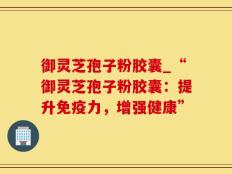 御灵芝孢子粉胶囊_“御灵芝孢子粉胶囊：提升免疫力，增强健康”