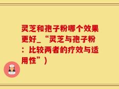 灵芝和孢子粉哪个效果更好_“灵芝与孢子粉：比较两者的疗效与适用性”)