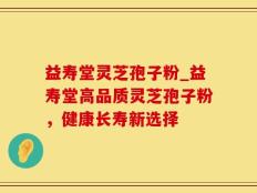 益寿堂灵芝孢子粉_益寿堂高品质灵芝孢子粉，健康长寿新选择