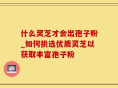 什么灵芝才会出孢子粉_如何挑选优质灵芝以获取丰富孢子粉