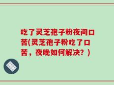 吃了灵芝孢子粉夜间口苦(灵芝孢子粉吃了口苦，夜晚如何解决？)