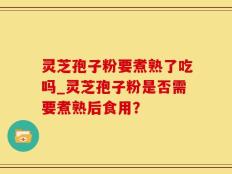 灵芝孢子粉要煮熟了吃吗_灵芝孢子粉是否需要煮熟后食用？