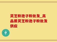 灵芝粉孢子粉批发_高品质灵芝粉孢子粉批发供应