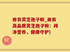田农灵芝孢子粉_田农高品质灵芝孢子粉：纯净营养，健康守护)