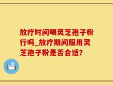 放疗时间喝灵芝孢子粉行吗_放疗期间服用灵芝孢子粉是否合适？
