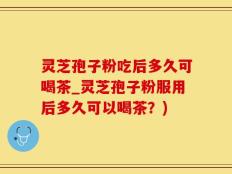 灵芝孢子粉吃后多久可喝茶_灵芝孢子粉服用后多久可以喝茶？)