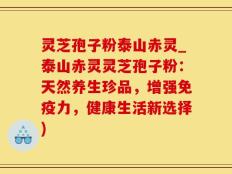 灵芝孢子粉泰山赤灵_泰山赤灵灵芝孢子粉：天然养生珍品，增强免疫力，健康生活新选择)