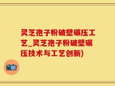 灵芝孢子粉破壁碾压工艺_灵芝孢子粉破壁碾压技术与工艺创新)