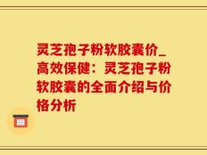 灵芝孢子粉软胶囊价_高效保健：灵芝孢子粉软胶囊的全面介绍与价格分析