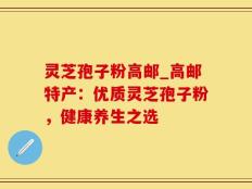 灵芝孢子粉高邮_高邮特产：优质灵芝孢子粉，健康养生之选