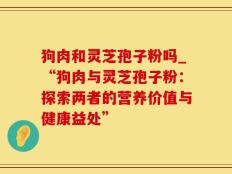 狗肉和灵芝孢子粉吗_“狗肉与灵芝孢子粉：探索两者的营养价值与健康益处”