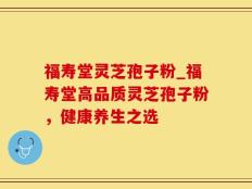 福寿堂灵芝孢子粉_福寿堂高品质灵芝孢子粉，健康养生之选