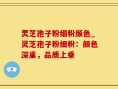 灵芝孢子粉细粉颜色_灵芝孢子粉细粉：颜色深重，品质上乘