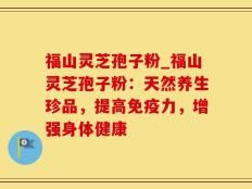 福山灵芝孢子粉_福山灵芝孢子粉：天然养生珍品，提高免疫力，增强身体健康
