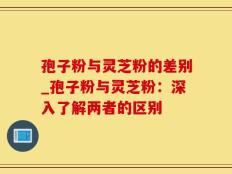 孢子粉与灵芝粉的差别_孢子粉与灵芝粉：深入了解两者的区别