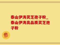 泰山伊涛灵芝孢子粉_泰山伊涛高品质灵芝孢子粉