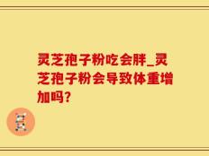 灵芝孢子粉吃会胖_灵芝孢子粉会导致体重增加吗？