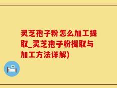 灵芝孢子粉怎么加工提取_灵芝孢子粉提取与加工方法详解)