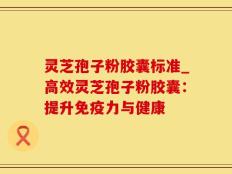 灵芝孢子粉胶囊标准_高效灵芝孢子粉胶囊：提升免疫力与健康
