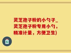 灵芝孢子粉的小勺子_灵芝孢子粉专用小勺，精准计量，方便卫生)