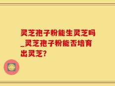 灵芝孢子粉能生灵芝吗_灵芝孢子粉能否培育出灵芝？