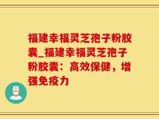 福建幸福灵芝孢子粉胶囊_福建幸福灵芝孢子粉胶囊：高效保健，增强免疫力