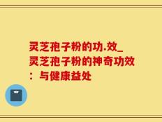 灵芝孢子粉的功.效_灵芝孢子粉的神奇功效：与健康益处