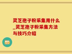 灵芝孢子粉采集用什么_灵芝孢子粉采集方法与技巧介绍