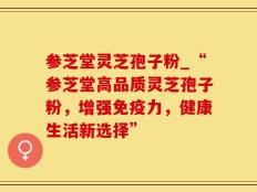 参芝堂灵芝孢子粉_“参芝堂高品质灵芝孢子粉，增强免疫力，健康生活新选择”