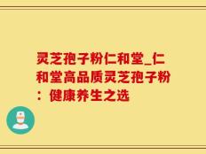 灵芝孢子粉仁和堂_仁和堂高品质灵芝孢子粉：健康养生之选