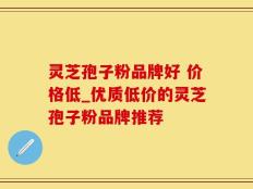 灵芝孢子粉品牌好 价格低_优质低价的灵芝孢子粉品牌推荐