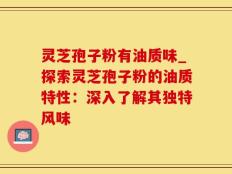 灵芝孢子粉有油质味_探索灵芝孢子粉的油质特性：深入了解其独特风味